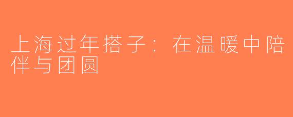 上海过年搭子：在温暖中陪伴与团圆
