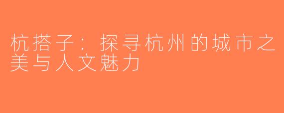 杭搭子：探寻杭州的城市之美与人文魅力