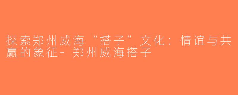 探索郑州威海“搭子”文化：情谊与共赢的象征-郑州威海搭子