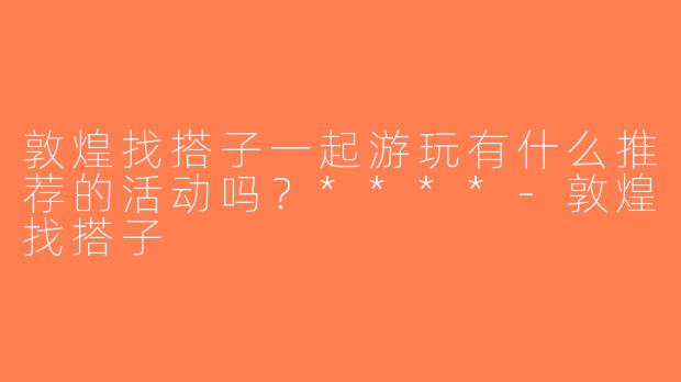 敦煌找搭子一起游玩有什么推荐的活动吗？****-敦煌找搭子