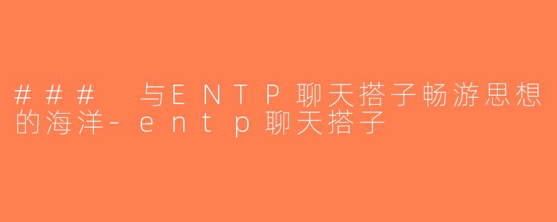 ### 与ENTP聊天搭子畅游思想的海洋-entp聊天搭子