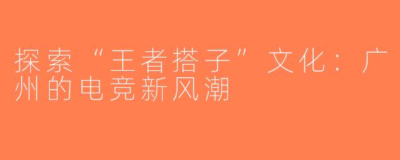 探索“王者搭子”文化：广州的电竞新风潮