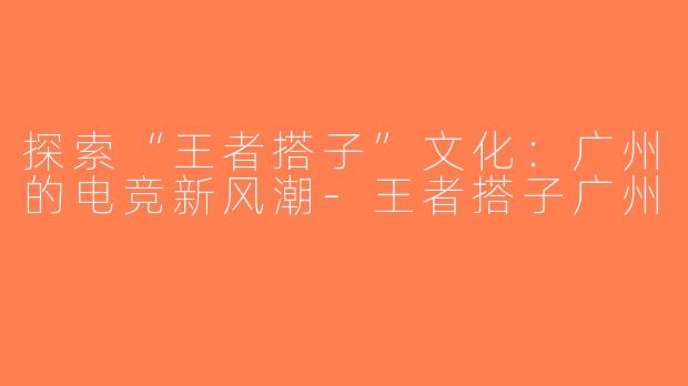 探索“王者搭子”文化：广州的电竞新风潮-王者搭子广州