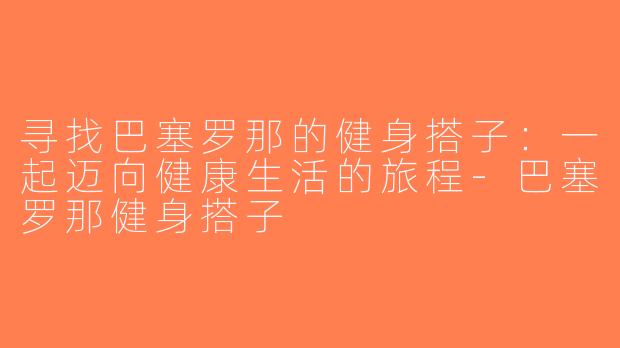 寻找巴塞罗那的健身搭子：一起迈向健康生活的旅程-巴塞罗那健身搭子