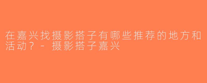 在嘉兴找摄影搭子有哪些推荐的地方和活动？-摄影搭子嘉兴