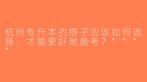 杭州专升本的搭子应该如何选择，才能更好地备考？****