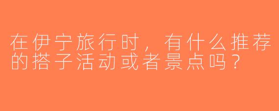 在伊宁旅行时，有什么推荐的搭子活动或者景点吗？
