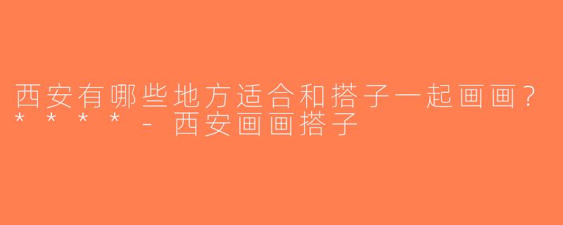西安有哪些地方适合和搭子一起画画？****-西安画画搭子