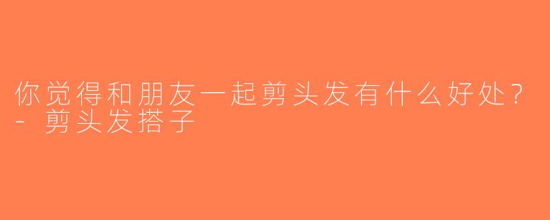 你觉得和朋友一起剪头发有什么好处？-剪头发搭子