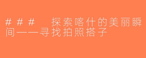 ### 探索喀什的美丽瞬间——寻找拍照搭子