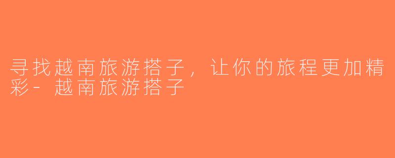 寻找越南旅游搭子，让你的旅程更加精彩-越南旅游搭子
