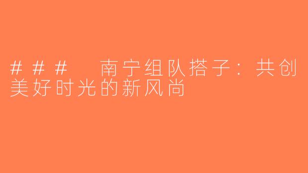 ### 南宁组队搭子：共创美好时光的新风尚