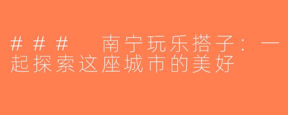 ### 南宁玩乐搭子：一起探索这座城市的美好