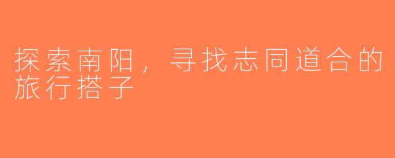 探索南阳，寻找志同道合的旅行搭子