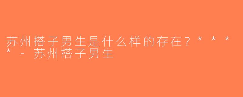 苏州搭子男生是什么样的存在？****-苏州搭子男生