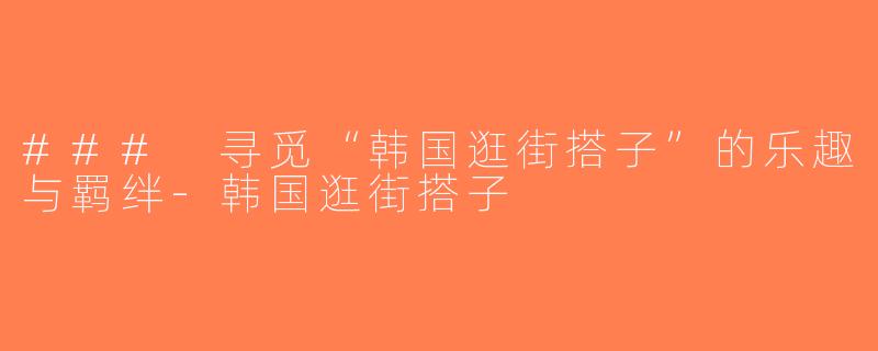 ### 寻觅“韩国逛街搭子”的乐趣与羁绊-韩国逛街搭子