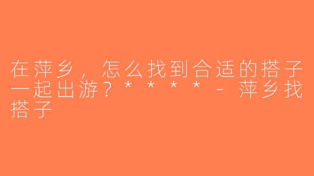 在萍乡，怎么找到合适的搭子一起出游？****-萍乡找搭子