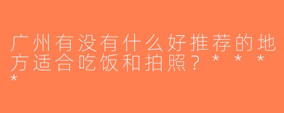 广州有没有什么好推荐的地方适合吃饭和拍照？****