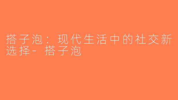 搭子泡：现代生活中的社交新选择-搭子泡