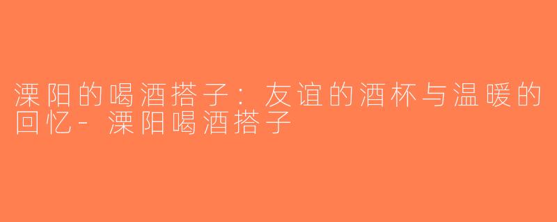 溧阳的喝酒搭子：友谊的酒杯与温暖的回忆-溧阳喝酒搭子