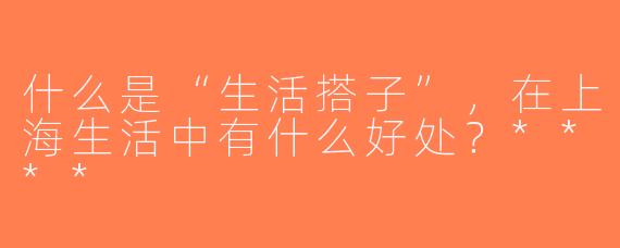 什么是“生活搭子”，在上海生活中有什么好处？****