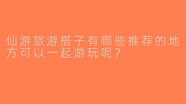 仙游旅游搭子有哪些推荐的地方可以一起游玩呢？