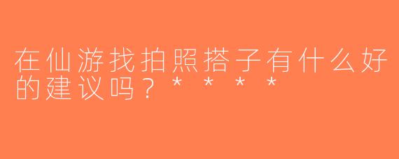 在仙游找拍照搭子有什么好的建议吗？****