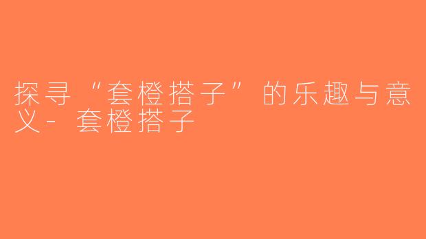 探寻“套橙搭子”的乐趣与意义-套橙搭子