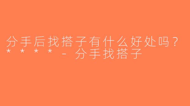 分手后找搭子有什么好处吗？****-分手找搭子