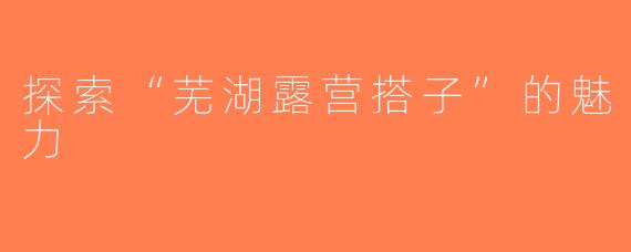 探索“芜湖露营搭子”的魅力