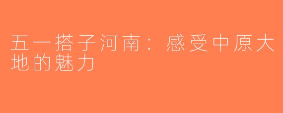 五一搭子河南：感受中原大地的魅力