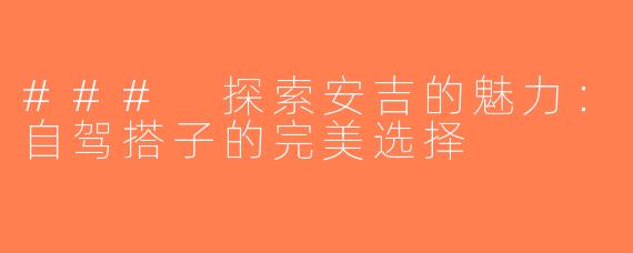 ### 探索安吉的魅力：自驾搭子的完美选择