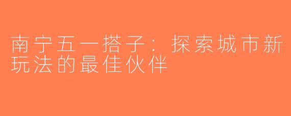 南宁五一搭子：探索城市新玩法的最佳伙伴