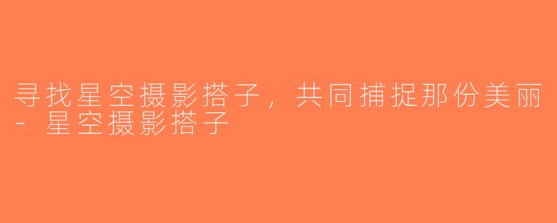寻找星空摄影搭子，共同捕捉那份美丽-星空摄影搭子
