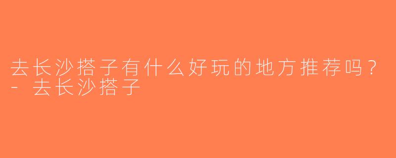 去长沙搭子有什么好玩的地方推荐吗？-去长沙搭子
