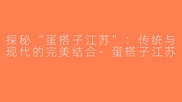 探秘“蛋搭子江苏”：传统与现代的完美结合-蛋搭子江苏