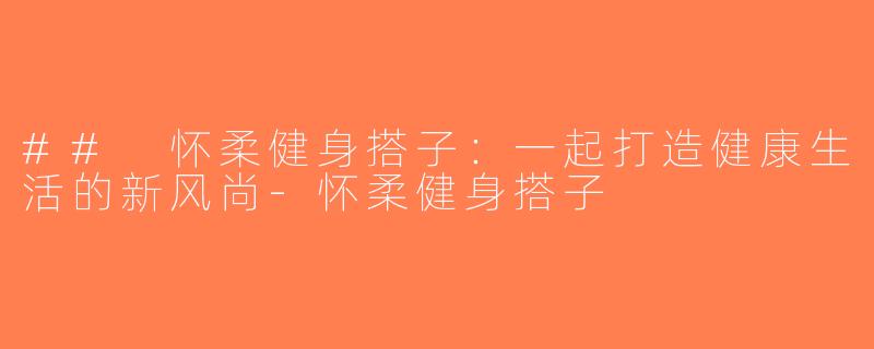 ## 怀柔健身搭子：一起打造健康生活的新风尚-怀柔健身搭子