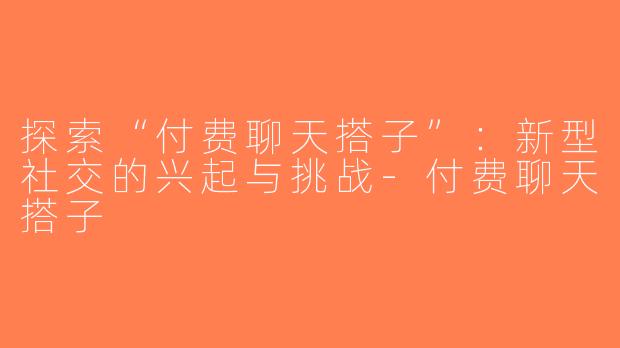 探索“付费聊天搭子”：新型社交的兴起与挑战-付费聊天搭子