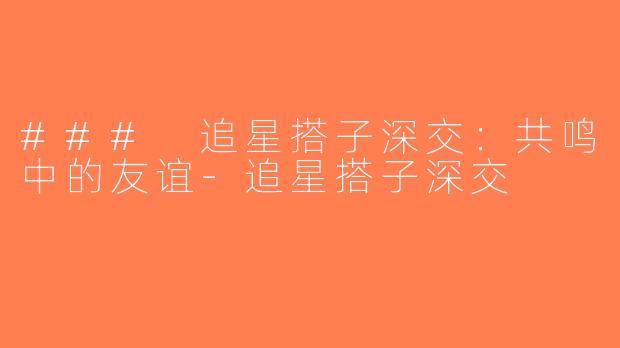 ### 追星搭子深交：共鸣中的友谊-追星搭子深交