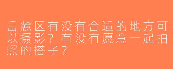 岳麓区有没有合适的地方可以摄影？有没有愿意一起拍照的搭子？