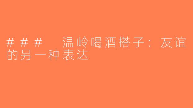 ### 温岭喝酒搭子：友谊的另一种表达