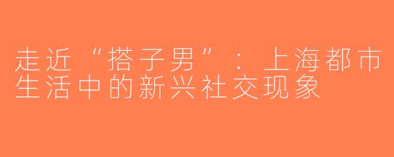 走近“搭子男”：上海都市生活中的新兴社交现象