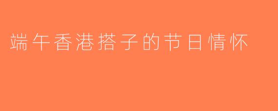 端午香港搭子的节日情怀