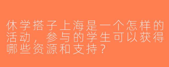 休学搭子上海是一个怎样的活动，参与的学生可以获得哪些资源和支持？