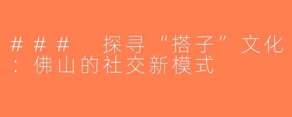 ### 探寻“搭子”文化：佛山的社交新模式
