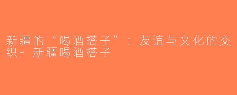 新疆的“喝酒搭子”：友谊与文化的交织-新疆喝酒搭子