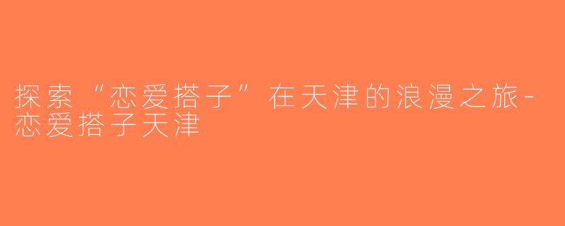 探索“恋爱搭子”在天津的浪漫之旅-恋爱搭子天津