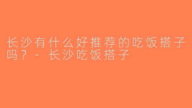 长沙有什么好推荐的吃饭搭子吗？-长沙吃饭搭子
