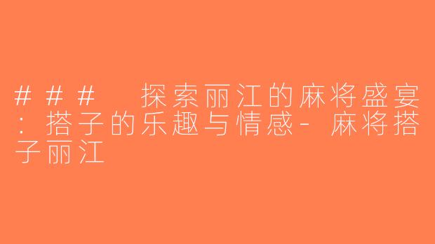 ### 探索丽江的麻将盛宴：搭子的乐趣与情感-麻将搭子丽江