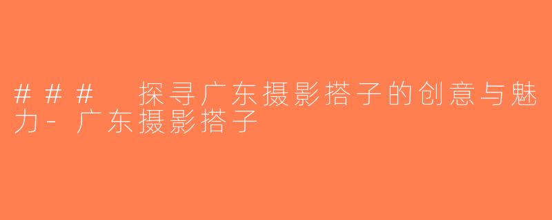 ### 探寻广东摄影搭子的创意与魅力-广东摄影搭子